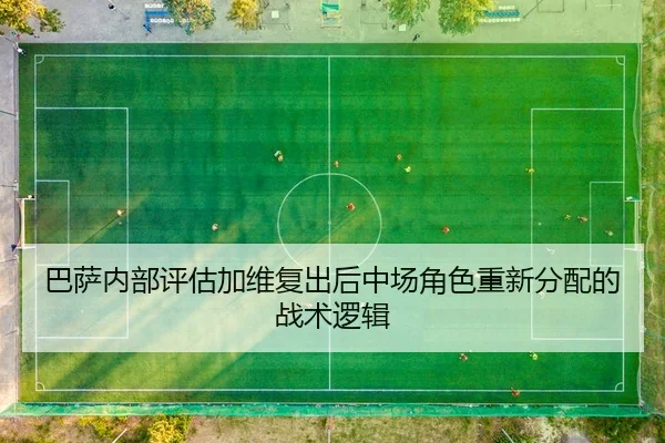巴萨内部评估加维复出后中场角色重新分配的战术逻辑
