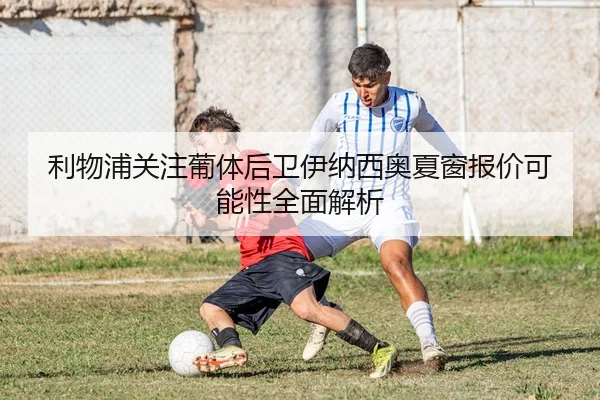 利物浦关注葡体后卫伊纳西奥夏窗报价可能性全面解析