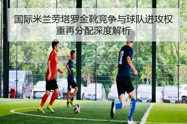 国际米兰劳塔罗金靴竞争与球队进攻权重再分配深度解析