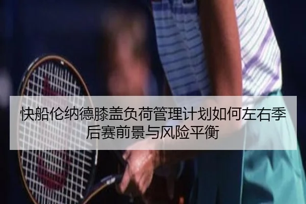 快船伦纳德膝盖负荷管理计划如何左右季后赛前景与风险平衡